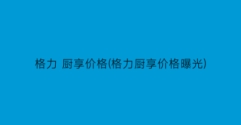 格力 厨享价格(格力厨享价格曝光)